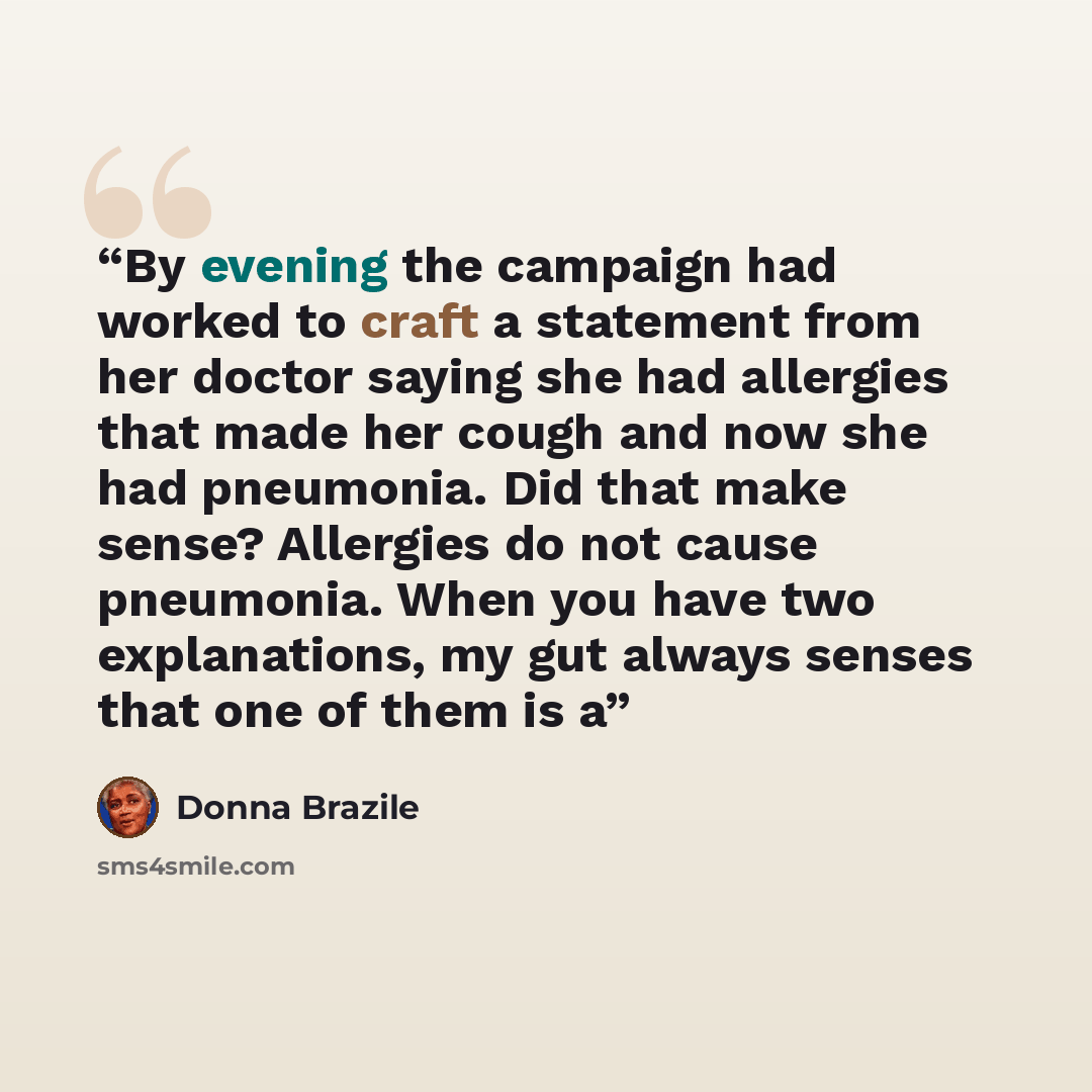 “By evening the campaign had worked to craft a statement from her doctor saying she had allergies that made her cough and now she had pneumonia. Did that make sense? Allergies do not cause pneumonia. When you have two explanations, my gut always senses that one of them is a” quote by Donna Brazile