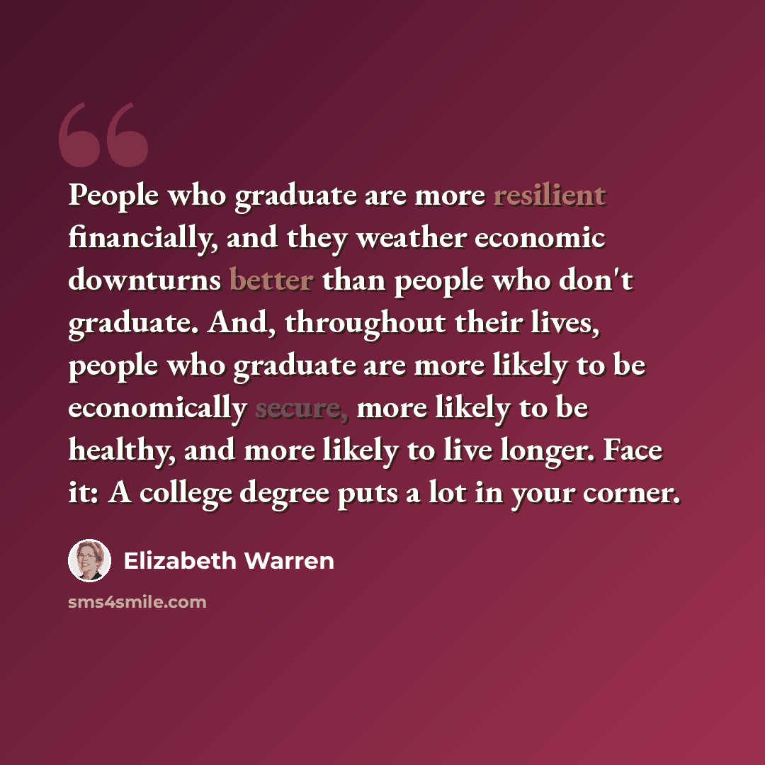 “People who graduate are more resilient financially, and they weather economic downturns better than people who don't graduate. And, throughout their lives, people who graduate are more likely to be economically secure, more likely to be healthy, and more likely to live longer. Face it: A college…” quote by Elizabeth Warren