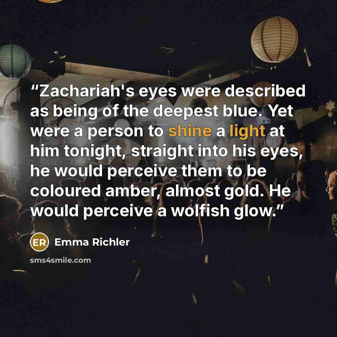 “Zachariah's eyes were described as being of the deepest blue. Yet were a person to shine a light at him tonight, straight into his eyes, he would perceive them to be coloured amber, almost gold. He would perceive a wolfish glow.” quote by Emma Richler