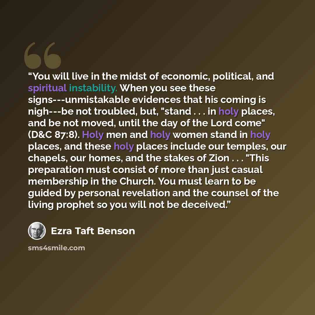 “You will live in the midst of economic, political, and spiritual instability. When you see these signs---unmistakable evidences that his coming is nigh---be not troubled, but, "stand . . . in holy places, and be not moved, until the day of the Lord come" (D&C 87:8). Holy men and holy women stand…” quote by Ezra Taft Benson