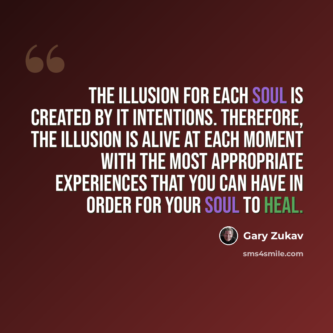 “The illusion for each soul is created by it intentions. Therefore, the illusion is alive at each moment with the most appropriate experiences that you can have in order for your soul to heal.” quote by Gary Zukav