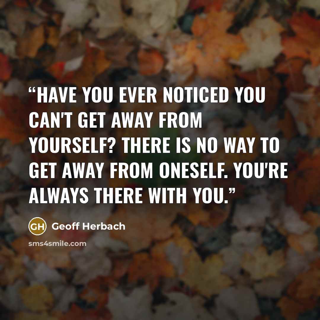 “Have you ever noticed you can't get away from yourself? There is no way to get away from oneself. You're always there with you.” quote by Geoff Herbach