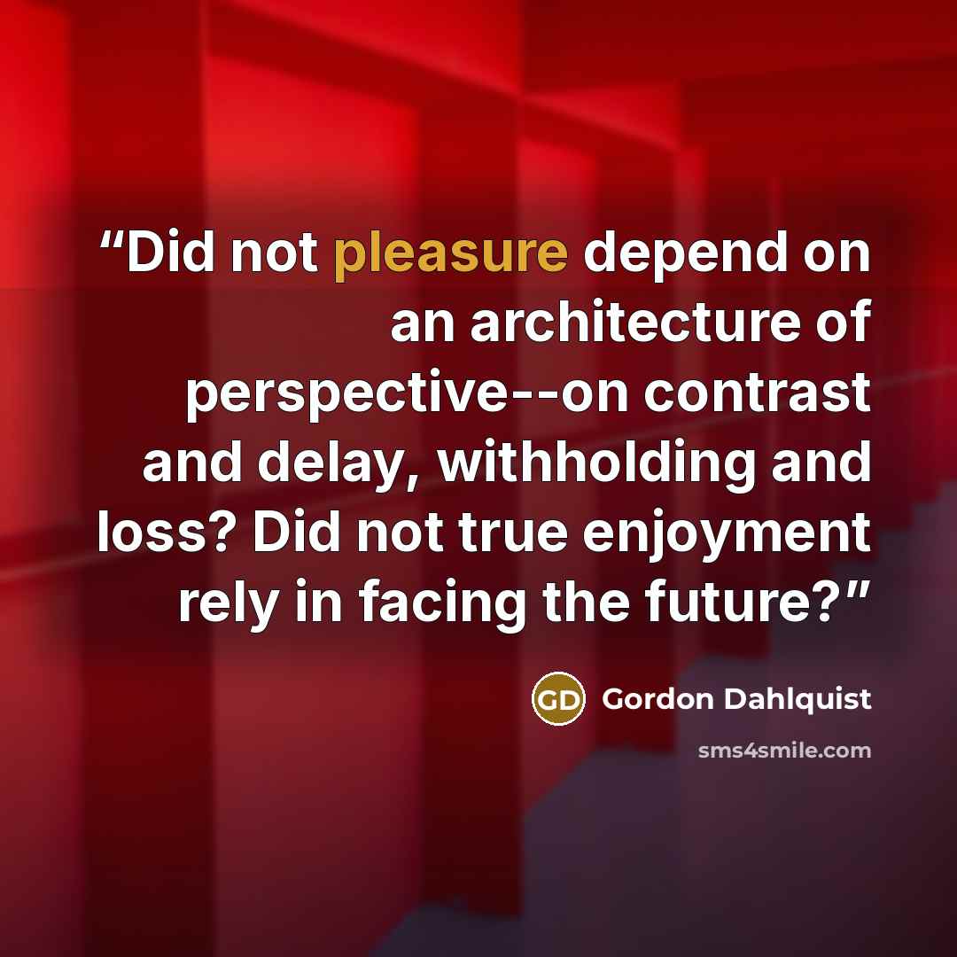 “Did not pleasure depend on an architecture of perspective--on contrast and delay, withholding and loss? Did not true enjoyment rely in facing the future?” quote by Gordon Dahlquist