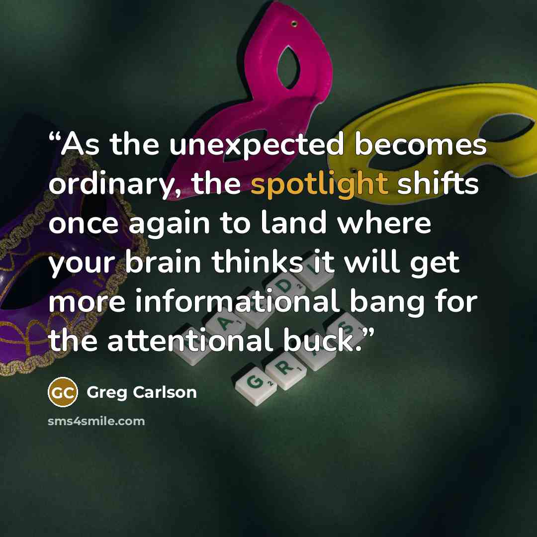 “As the unexpected becomes ordinary, the spotlight shifts once again to land where your brain thinks it will get more informational bang for the attentional buck.” quote by Greg Carlson