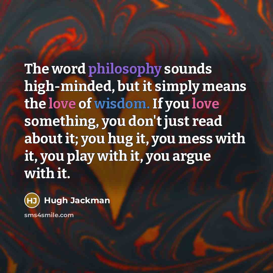 “The word philosophy sounds high-minded, but it simply means the love of wisdom. If you love something, you don't just read about it; you hug it, you mess with it, you play with it, you argue with it.” quote by Hugh Jackman