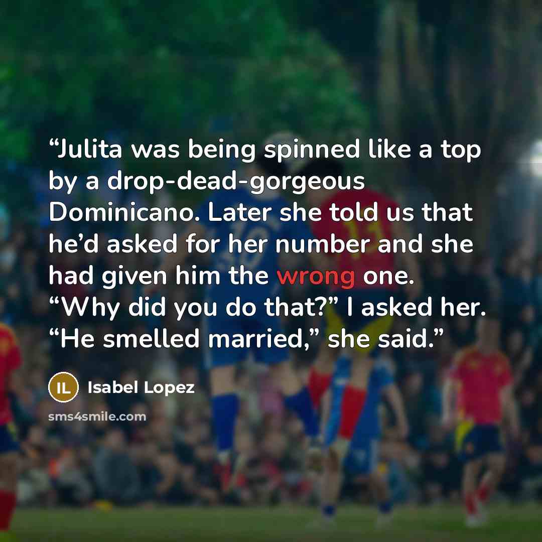 “Julita was being spinned like a top by a drop-dead-gorgeous Dominicano. Later she told us that he’d asked for her number and she had given him the wrong one. “Why did you do that?” I asked her. “He smelled married,” she said.” quote by Isabel Lopez