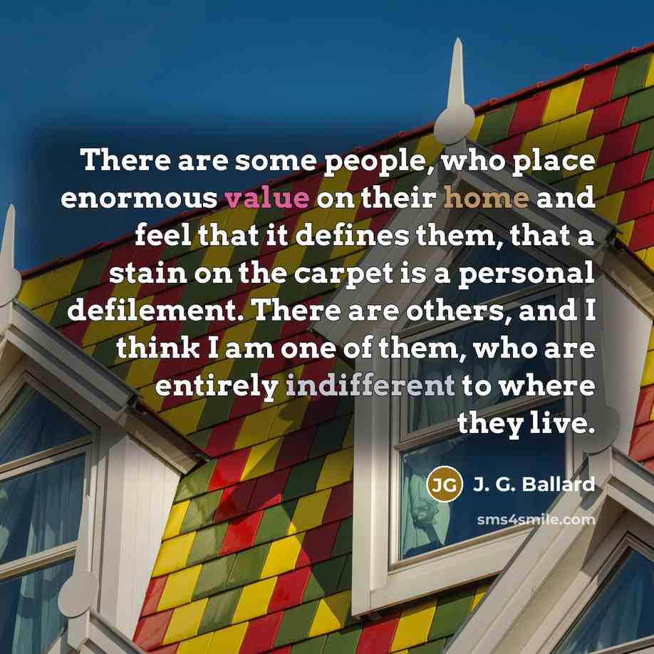 “There are some people, who place enormous value on their home and feel that it defines them, that a stain on the carpet is a personal defilement. There are others, and I think I am one of them, who are entirely indifferent to where they live.” quote by J. G. Ballard