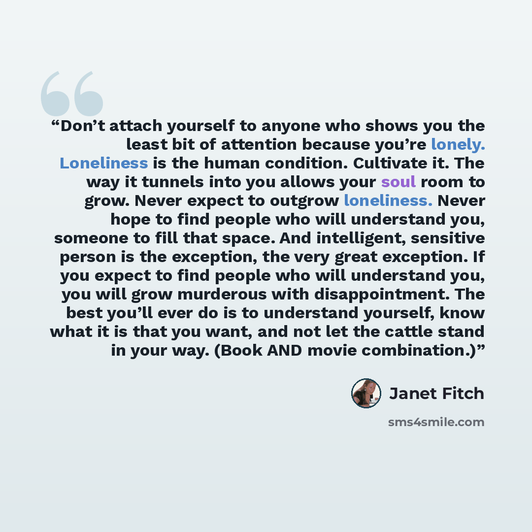 “Don’t attach yourself to anyone who shows you the least bit of attention because you’re lonely. Loneliness is the human condition. Cultivate it. The way it tunnels into you allows your soul room to grow. Never expect to outgrow loneliness. Never hope to find people who will understand you, someone…” quote by Janet Fitch