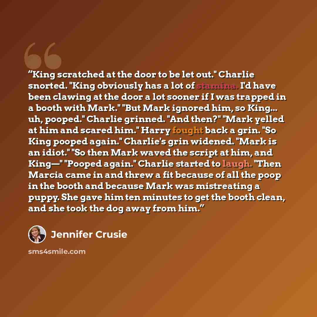 “King scratched at the door to be let out." Charlie snorted. "King obviously has a lot of stamina. I'd have been clawing at the door a lot sooner if I was trapped in a booth with Mark." "But Mark ignored him, so King... uh, pooped." Charlie grinned. "And then?" "Mark yelled at him and scared him."…” quote by Jennifer Crusie
