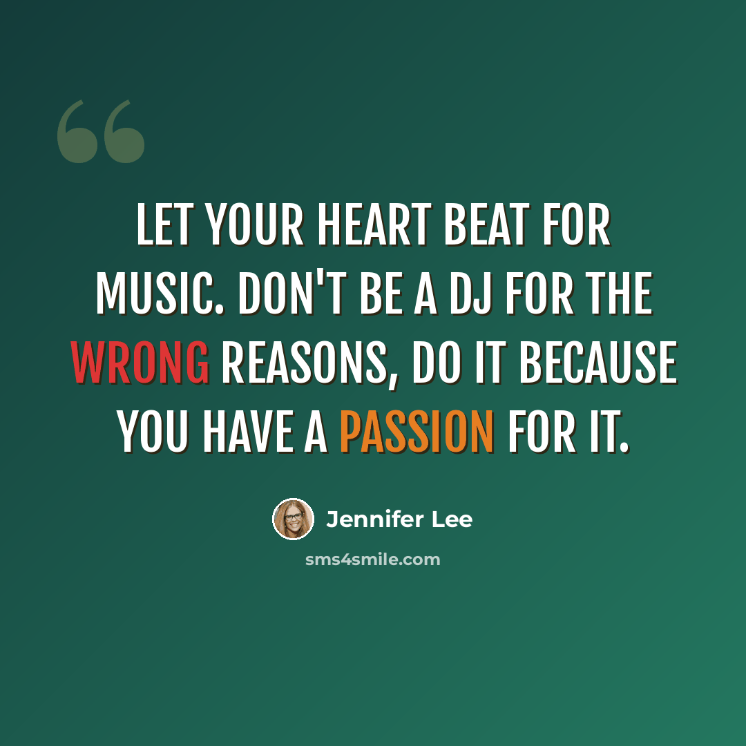“Let your heart beat for music. Don't be a DJ for the wrong reasons, do it because you have a passion for it.” quote by Jennifer Lee