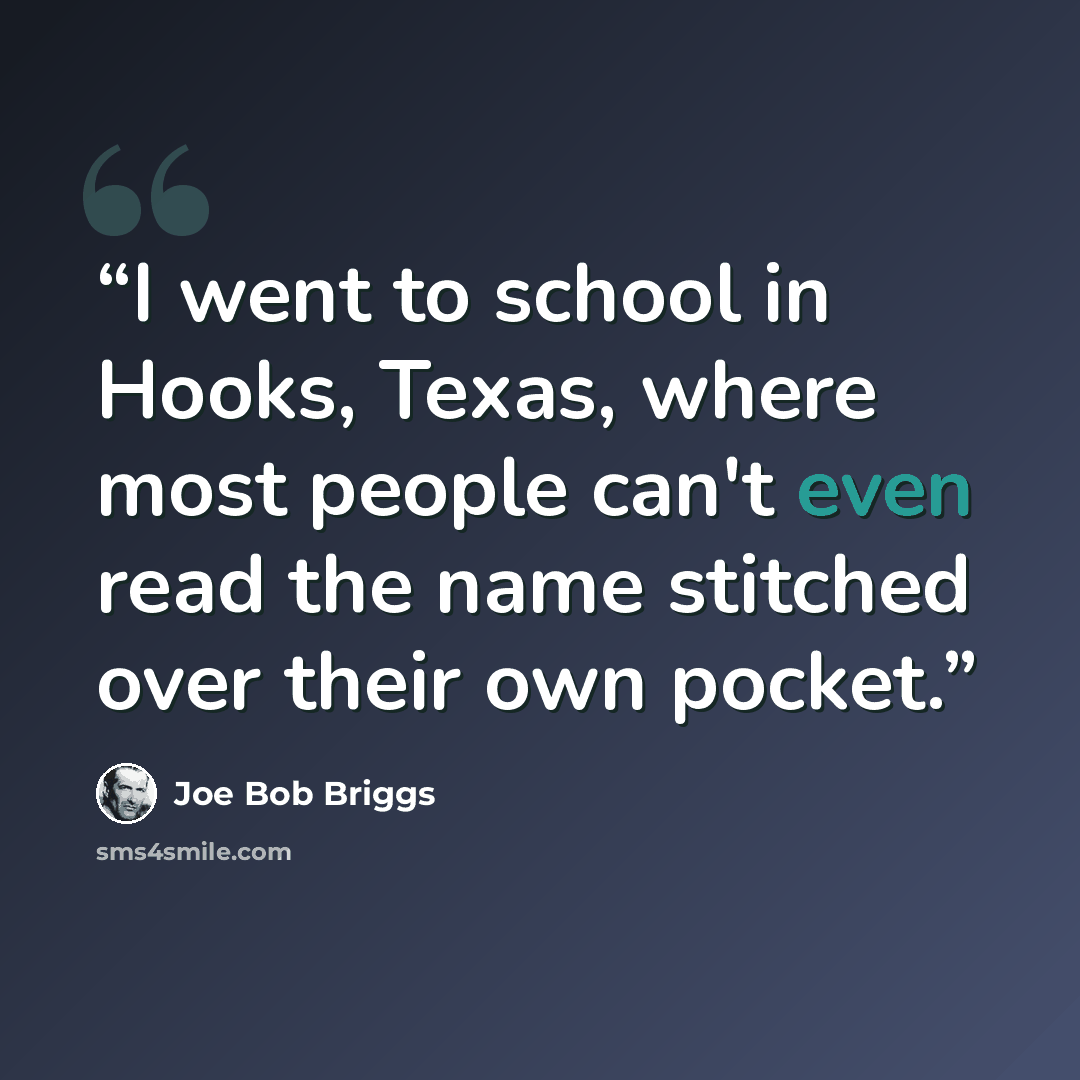 “I went to school in Hooks, Texas, where most people can't even read the name stitched over their own pocket.” quote by Joe Bob Briggs