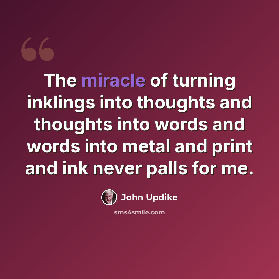 “The miracle of turning inklings into thoughts and thoughts into words and words into metal and print and ink never palls for me.” quote by John Updike