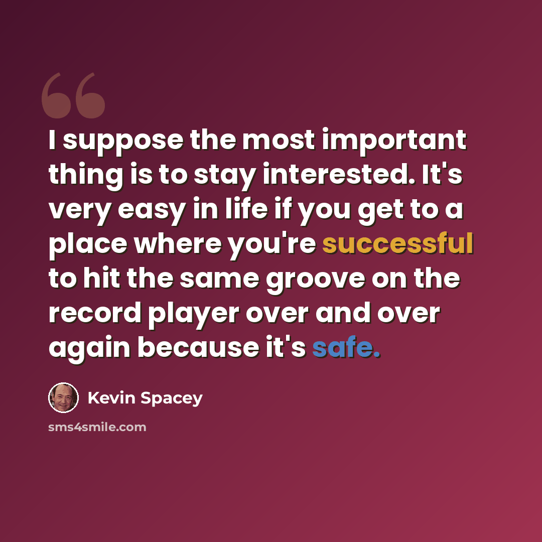 “I suppose the most important thing is to stay interested. It's very easy in life if you get to a place where you're successful to hit the same groove on the record player over and over again because it's safe.” quote by Kevin Spacey