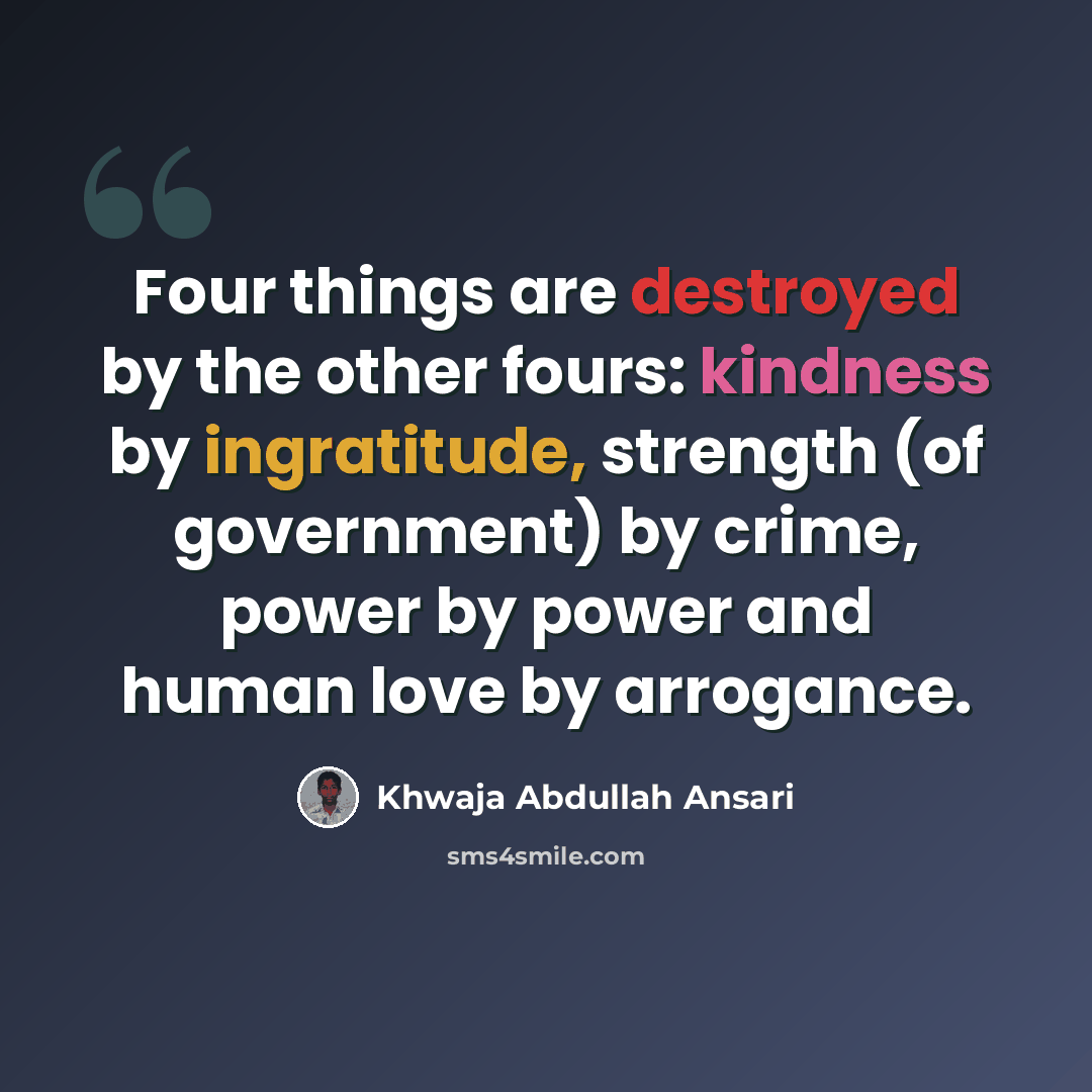 “Four things are destroyed by the other fours: kindness by ingratitude, strength (of government) by crime, power by power and human love by arrogance.” quote by Khwaja Abdullah Ansari