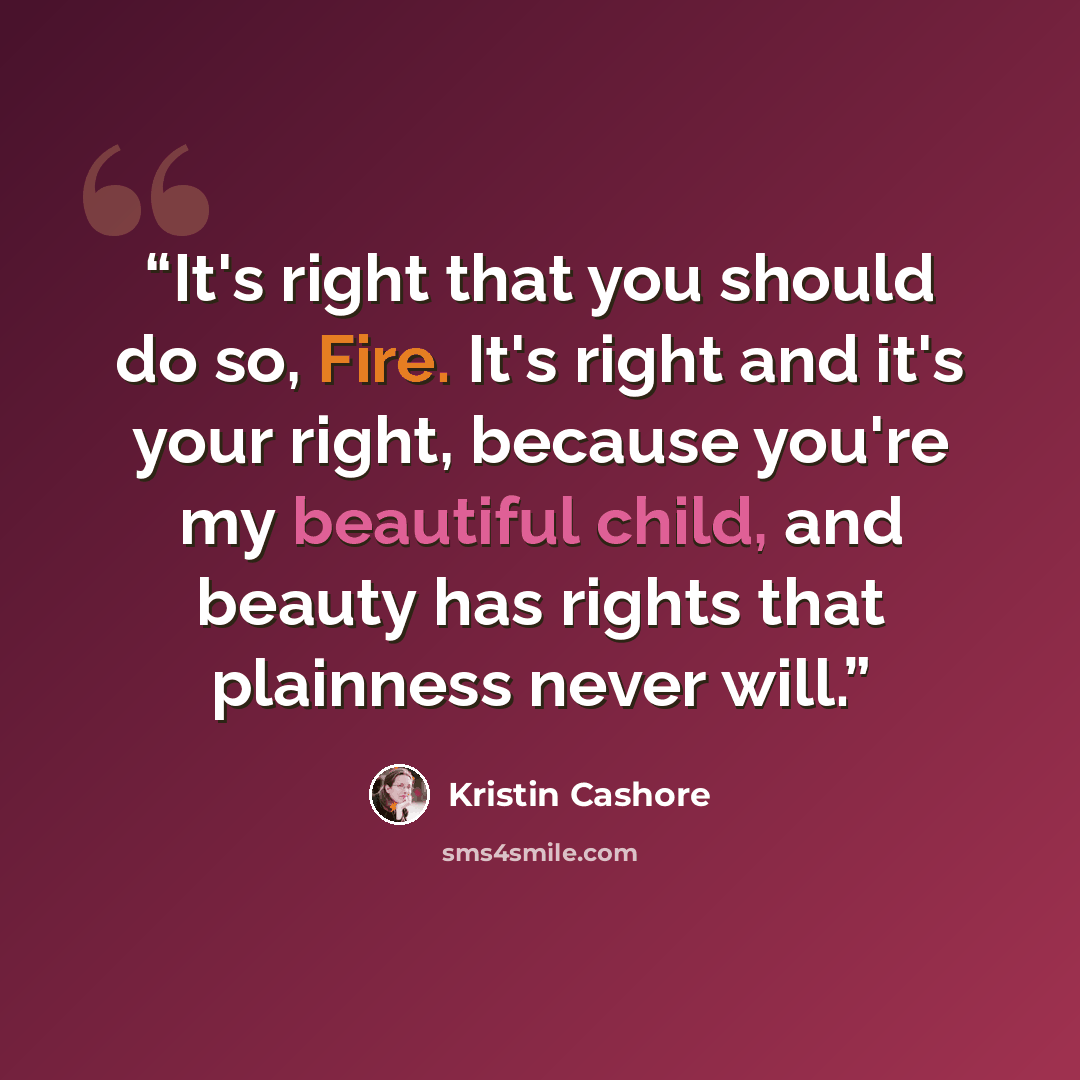 “It's right that you should do so, Fire. It's right and it's your right, because you're my beautiful child, and beauty has rights that plainness never will.” quote by Kristin Cashore