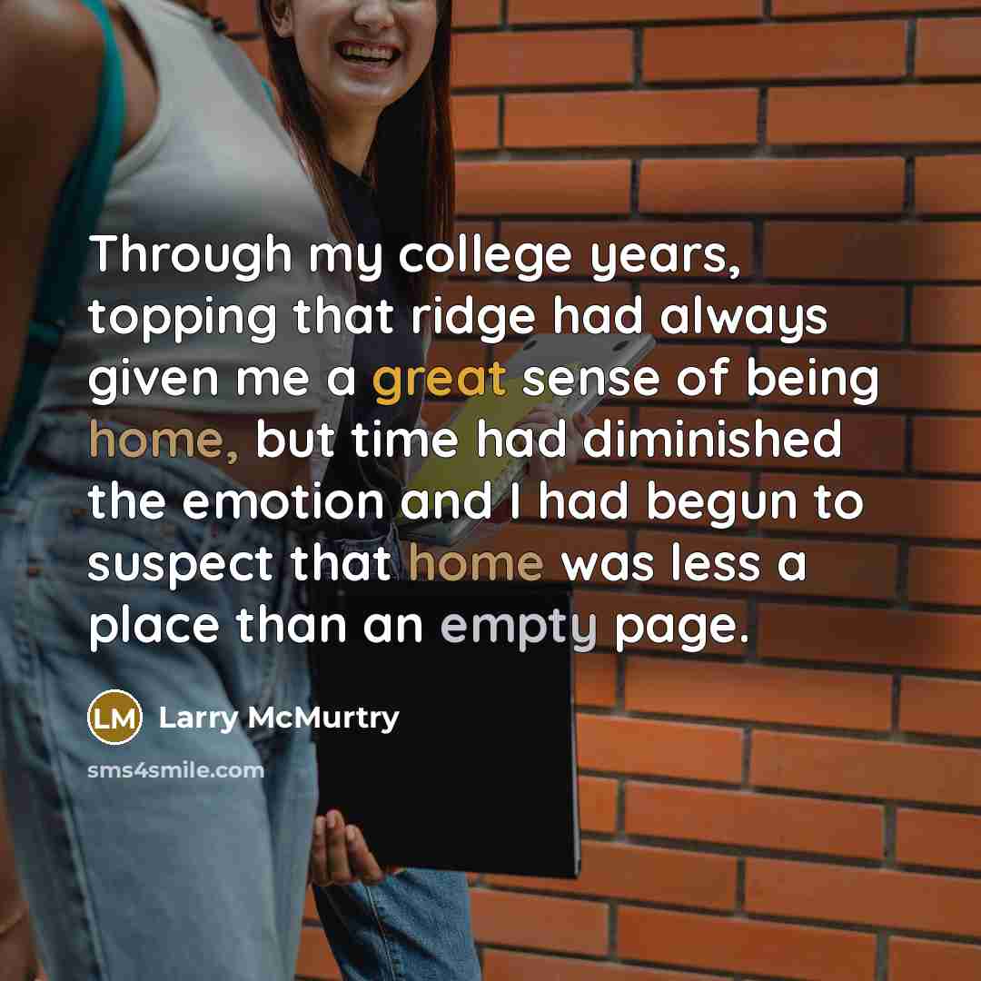 “Through my college years, topping that ridge had always given me a great sense of being home, but time had diminished the emotion and I had begun to suspect that home was less a place than an empty page.” quote by Larry McMurtry