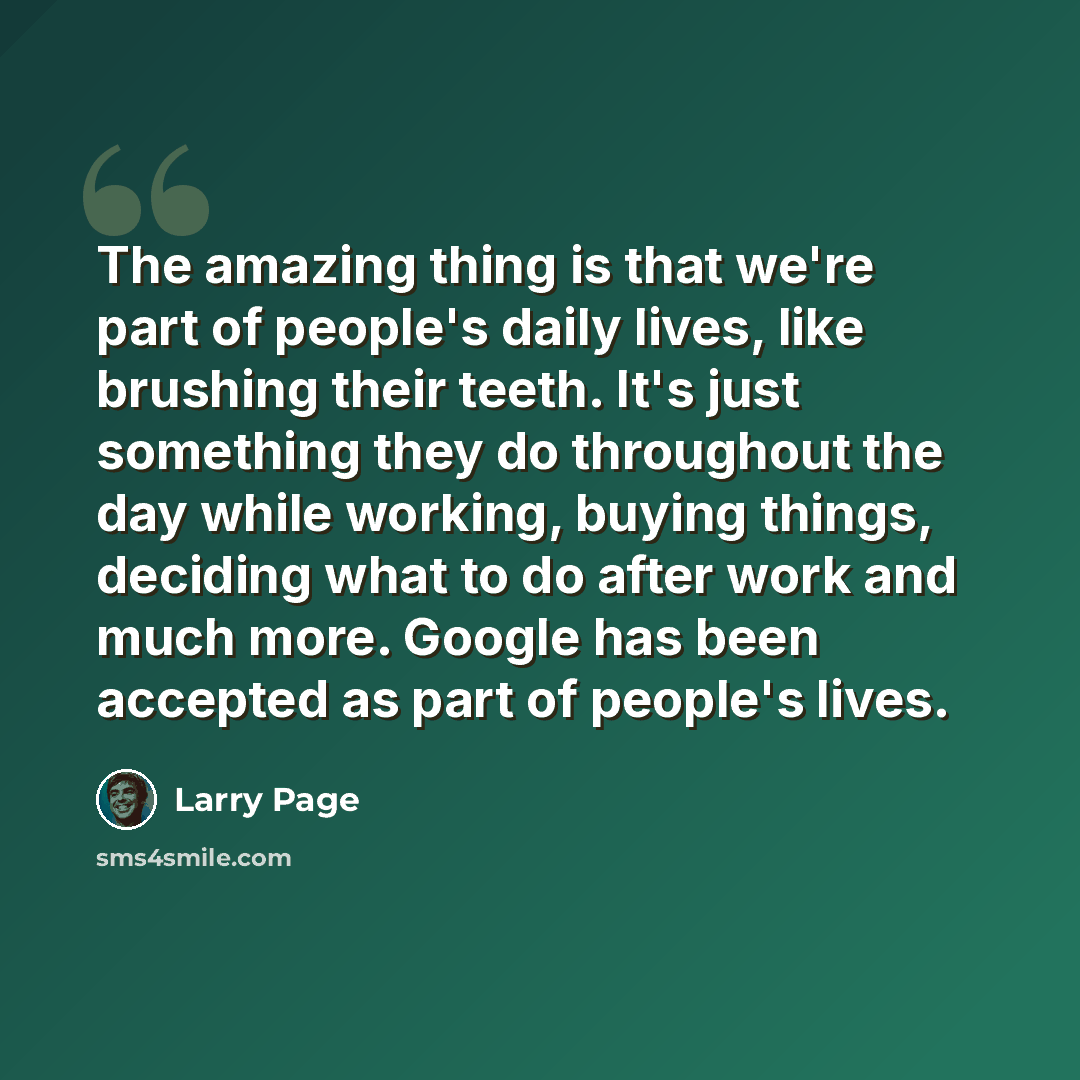 “The amazing thing is that we're part of people's daily lives, like brushing their teeth. It's just something they do throughout the day while working, buying things, deciding what to do after work and much more. Google has been accepted as part of people's lives.” quote by Larry Page