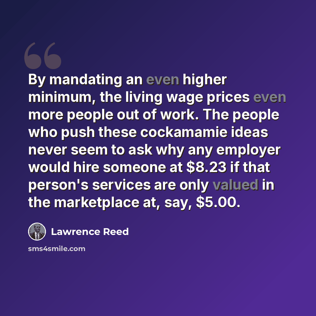 “By mandating an even higher minimum, the living wage prices even more people out of work. The people who push these cockamamie ideas never seem to ask why any employer would hire someone at $8.23 if that person's services are only valued in the marketplace at, say, $5.00.” quote by Lawrence Reed