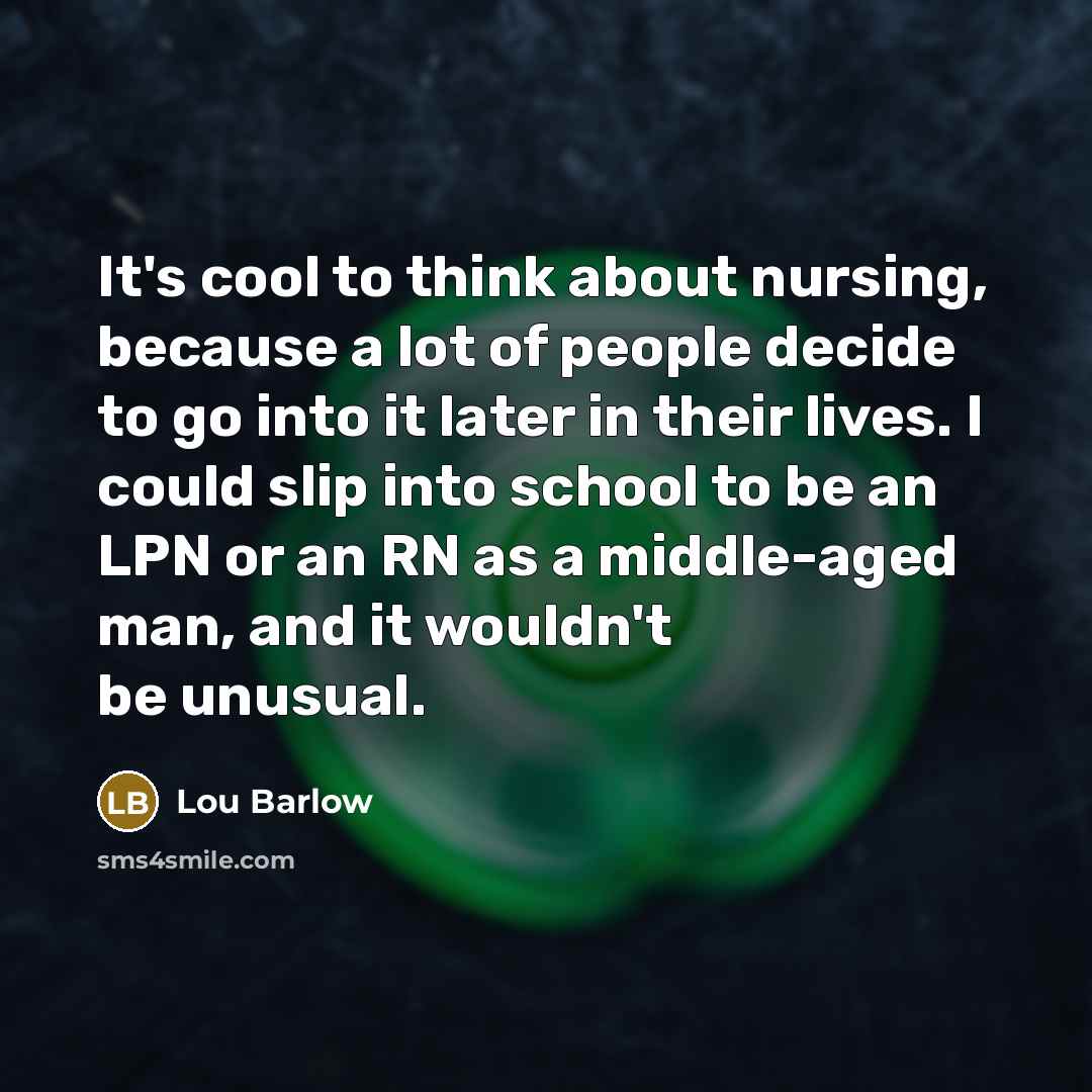 “It's cool to think about nursing, because a lot of people decide to go into it later in their lives. I could slip into school to be an LPN or an RN as a middle-aged man, and it wouldn't be unusual.” quote by Lou Barlow