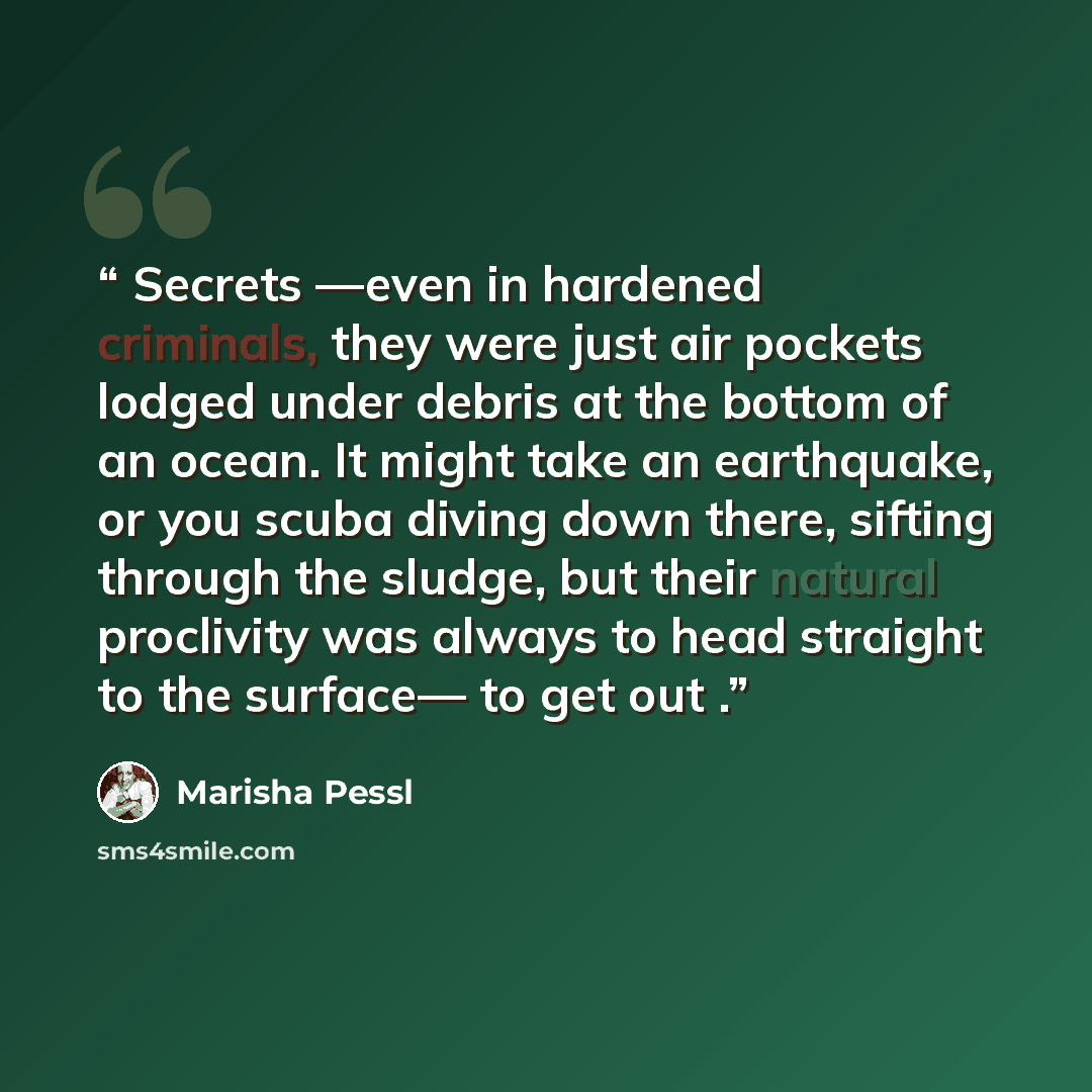 “Secrets —even in hardened criminals, they were just air pockets lodged under debris at the bottom of an ocean. It might take an earthquake, or you scuba diving down there, sifting through the sludge, but their natural proclivity was always to head straight to the surface— to get out .” quote by Marisha Pessl