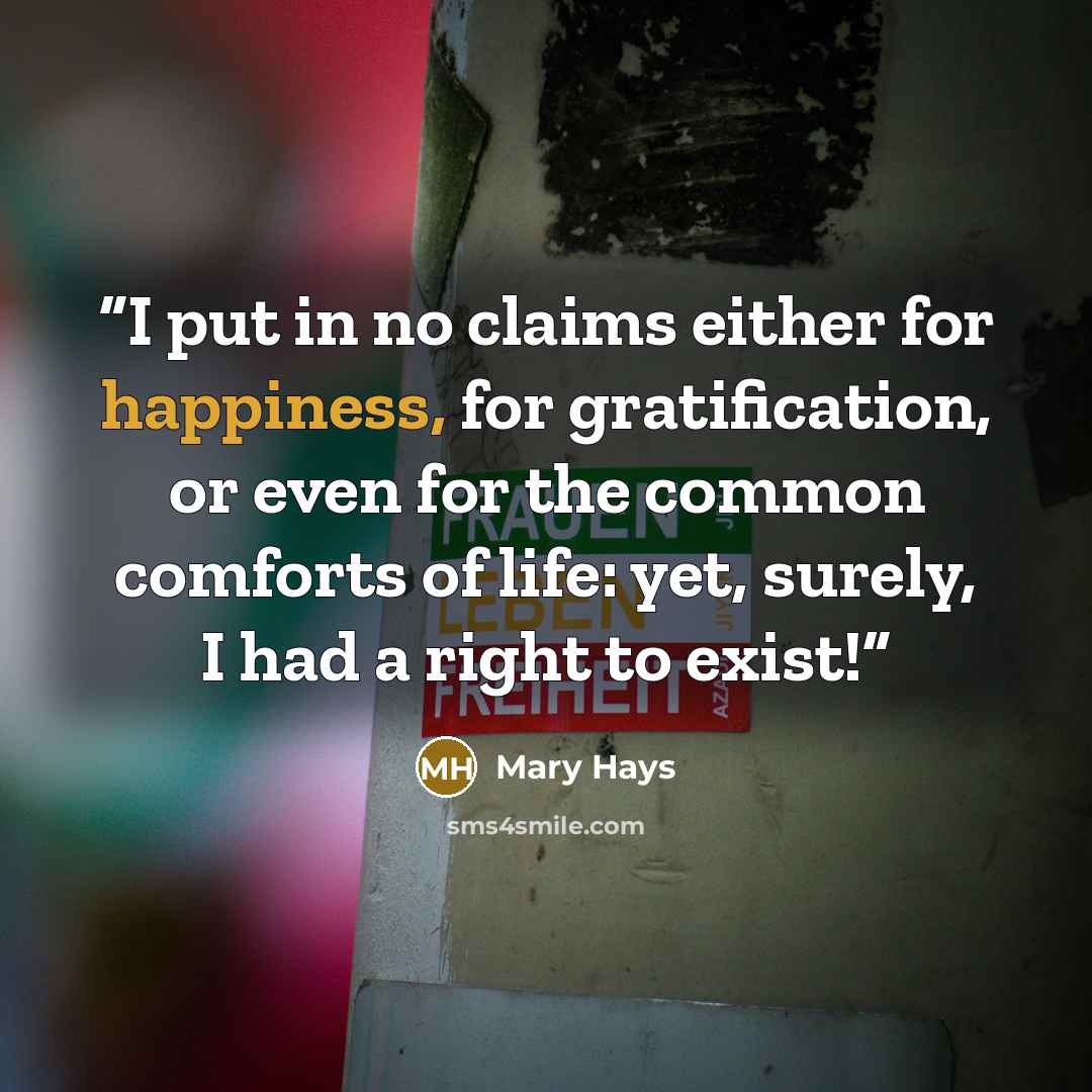 “I put in no claims either for happiness, for gratification, or even for the common comforts of life: yet, surely, I had a right to exist!” quote by Mary Hays