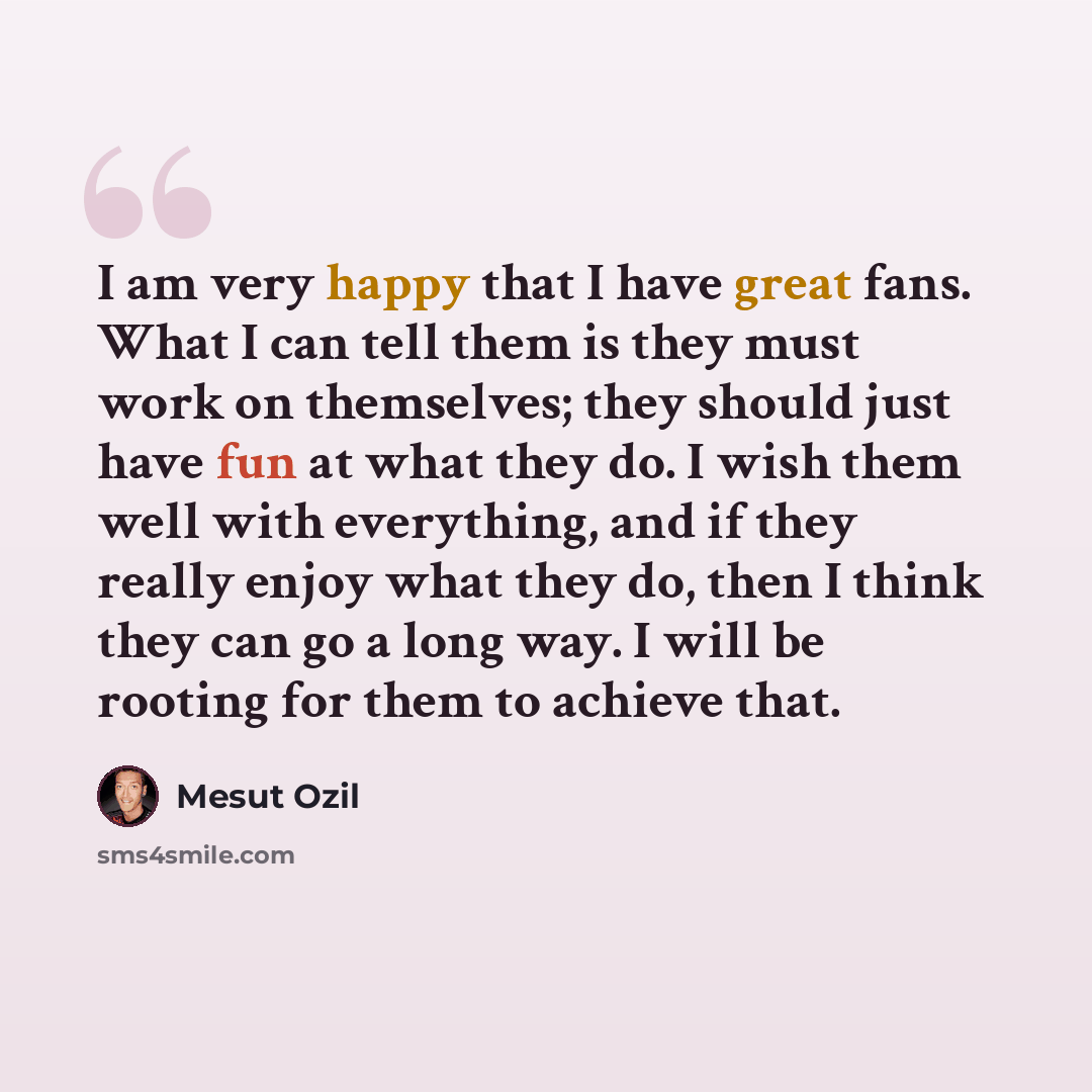 “I am very happy that I have great fans. What I can tell them is they must work on themselves; they should just have fun at what they do. I wish them well with everything, and if they really enjoy what they do, then I think they can go a long way. I will be rooting for them to achieve that.” quote by Mesut Ozil