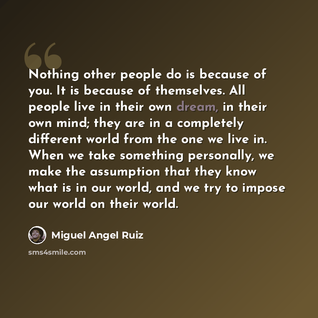“Nothing other people do is because of you. It is because of themselves. All people live in their own dream, in their own mind; they are in a completely different world from the one we live in. When we take something personally, we make the assumption that they know what is in our world, and we try…” quote by Miguel Angel Ruiz