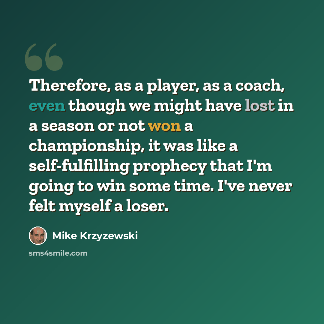 “Therefore, as a player, as a coach, even though we might have lost in a season or not won a championship, it was like a self-fulfilling prophecy that I'm going to win some time. I've never felt myself a loser.” quote by Mike Krzyzewski