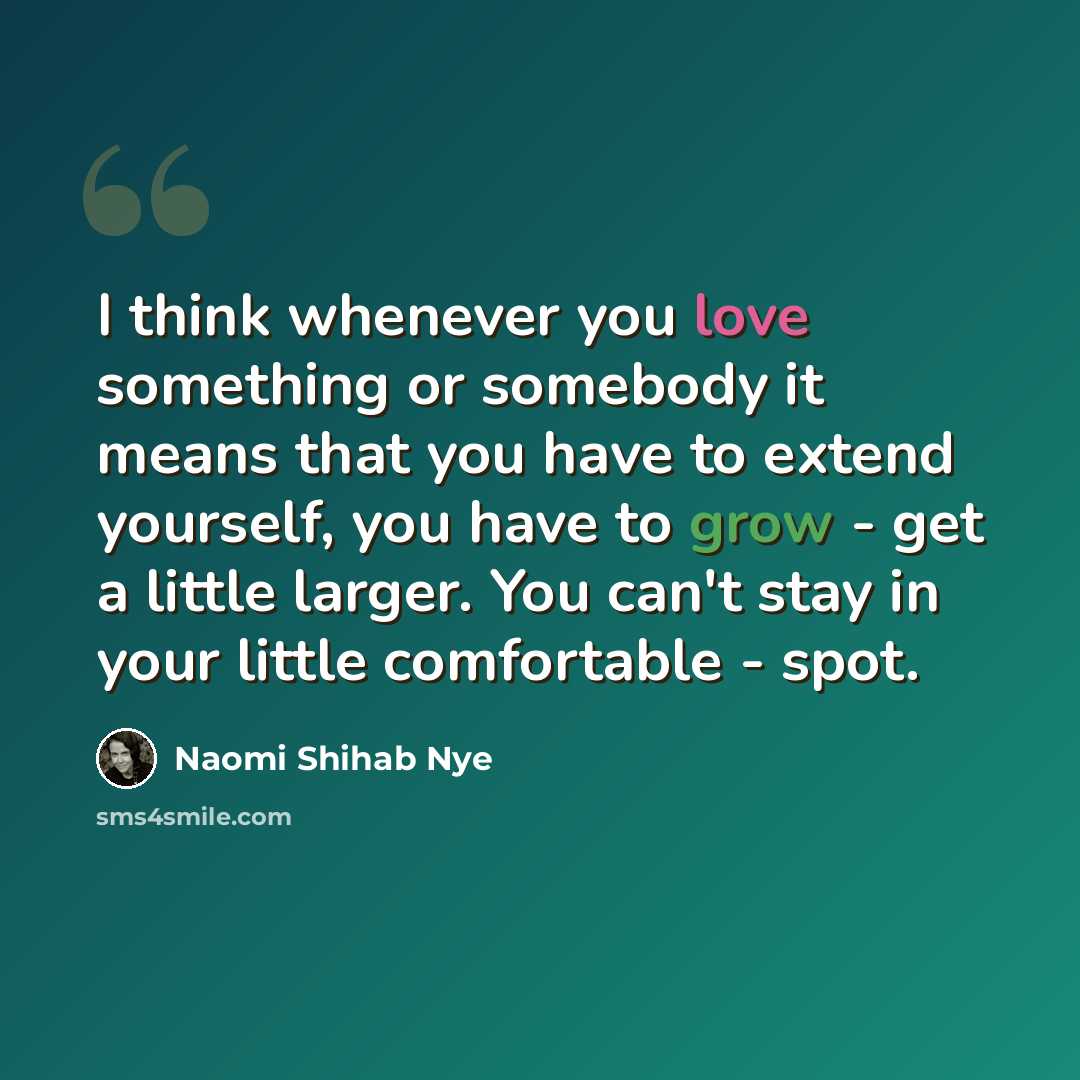 “I think whenever you love something or somebody it means that you have to extend yourself, you have to grow - get a little larger. You can't stay in your little comfortable - spot.” quote by Naomi Shihab Nye