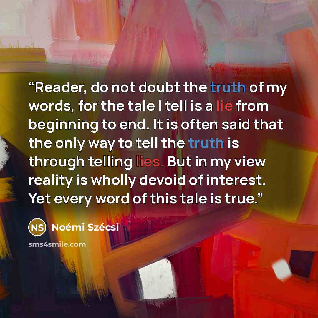 “Reader, do not doubt the truth of my words, for the tale I tell is a lie from beginning to end. It is often said that the only way to tell the truth is through telling lies. But in my view reality is wholly devoid of interest. Yet every word of this tale is true.” quote by Noémi Szécsi