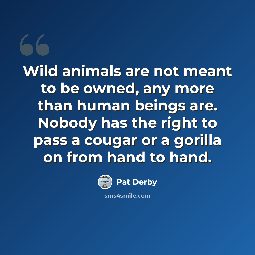 “Wild animals are not meant to be owned, any more than human beings are. Nobody has the right to pass a cougar or a gorilla on from hand to hand.” quote by Pat Derby