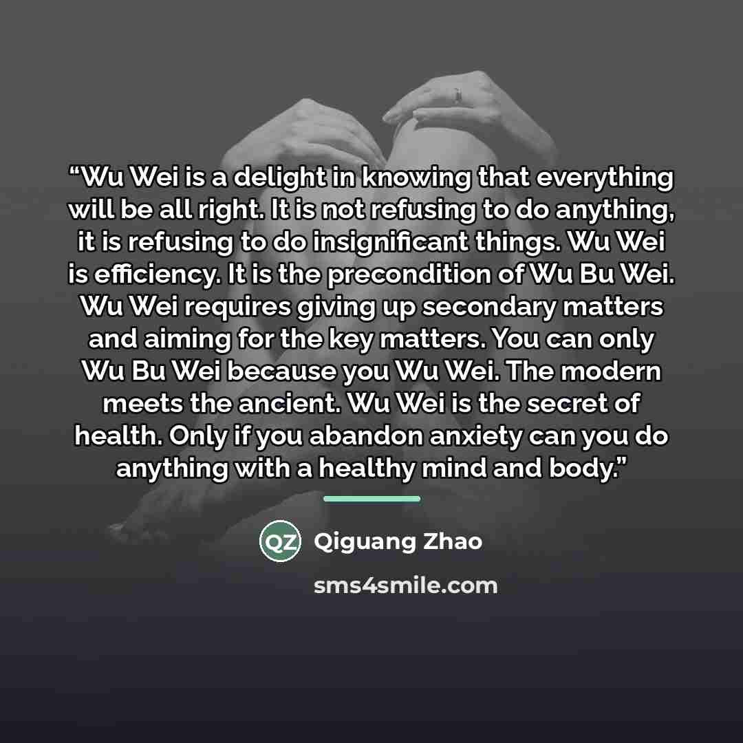 “Wu Wei is a delight in knowing that everything will be all right. It is not refusing to do anything, it is refusing to do insignificant things. Wu Wei is efficiency. It is the precondition of Wu Bu Wei. Wu Wei requires giving up secondary matters and aiming for the key matters. You can only Wu Bu…” quote by Qiguang Zhao