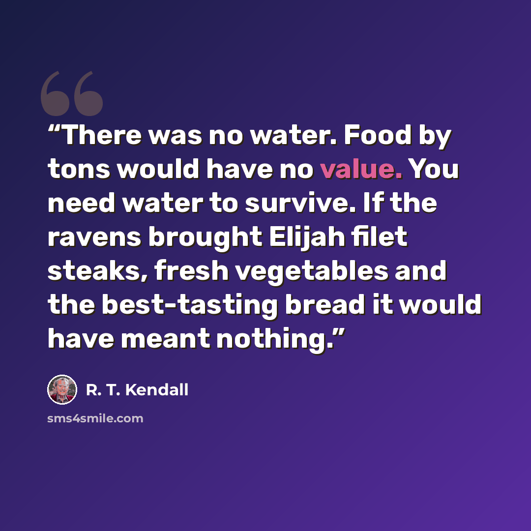 “There was no water. Food by tons would have no value. You need water to survive. If the ravens brought Elijah filet steaks, fresh vegetables and the best-tasting bread it would have meant nothing.” quote by R. T. Kendall