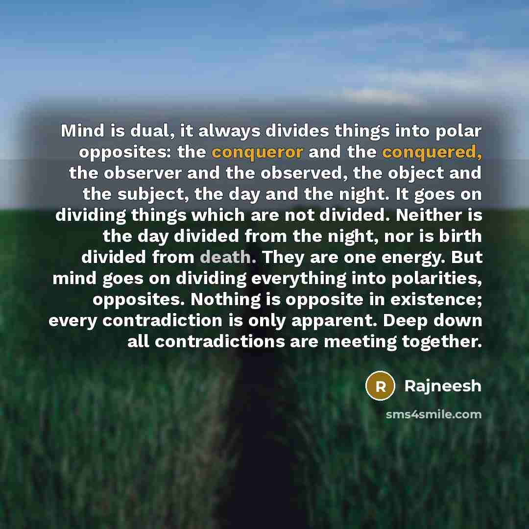 “Mind is dual, it always divides things into polar opposites: the conqueror and the conquered, the observer and the observed, the object and the subject, the day and the night. It goes on dividing things which are not divided. Neither is the day divided from the night, nor is birth divided from…” quote by Rajneesh