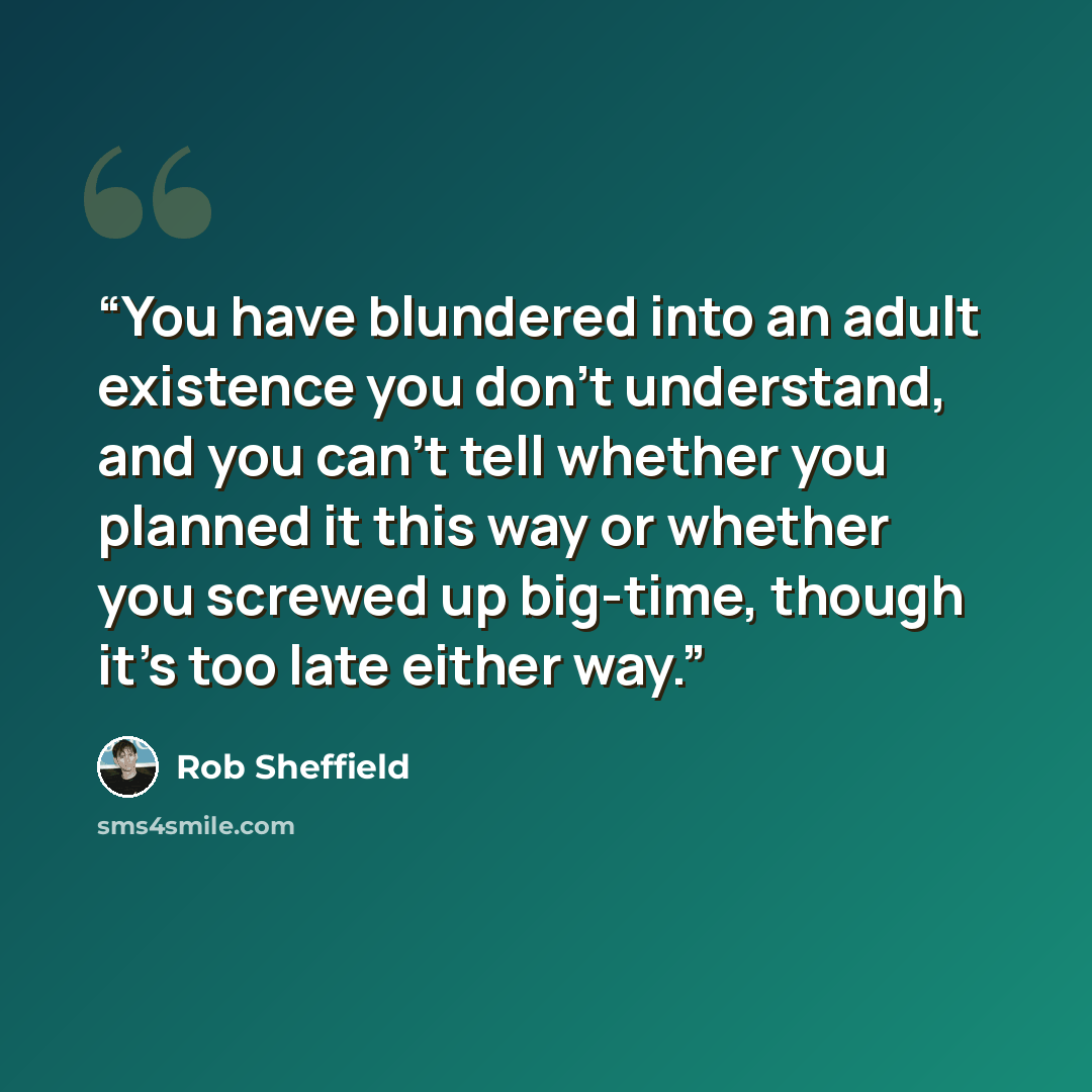 “You have blundered into an adult existence you don't understand, and you can't tell whether you planned it this way or whether you screwed up big-time, though it's too late either way.” quote by Rob Sheffield