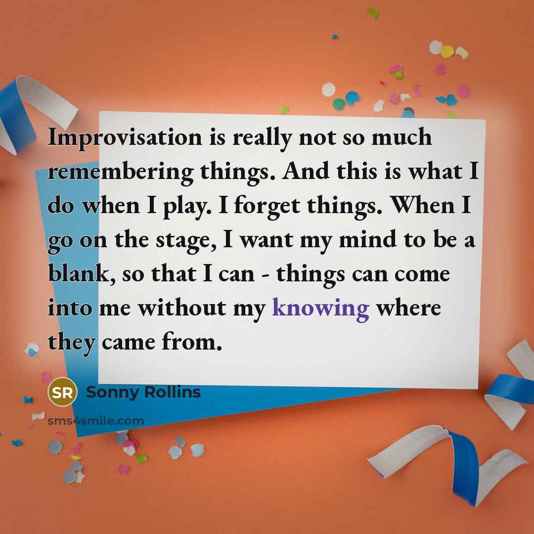 “Improvisation is really not so much remembering things. And this is what I do when I play. I forget things. When I go on the stage, I want my mind to be a blank, so that I can - things can come into me without my knowing where they came from.” quote by Sonny Rollins