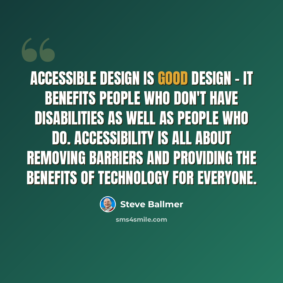 “Accessible design is good design - it benefits people who don't have disabilities as well as people who do. Accessibility is all about removing barriers and providing the benefits of technology for everyone.” quote by Steve Ballmer