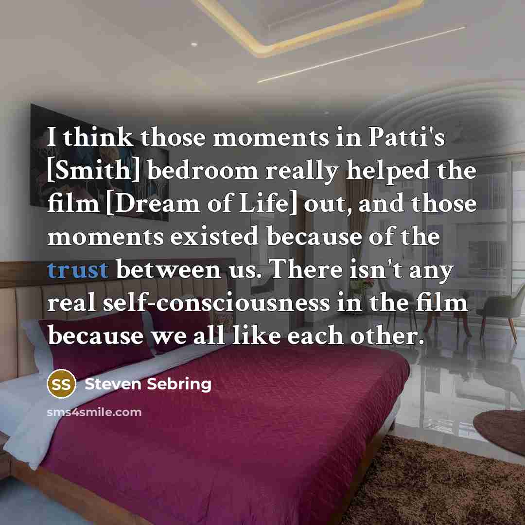 “I think those moments in Patti's [Smith] bedroom really helped the film [Dream of Life] out, and those moments existed because of the trust between us. There isn't any real self-consciousness in the film because we all like each other.” quote by Steven Sebring
