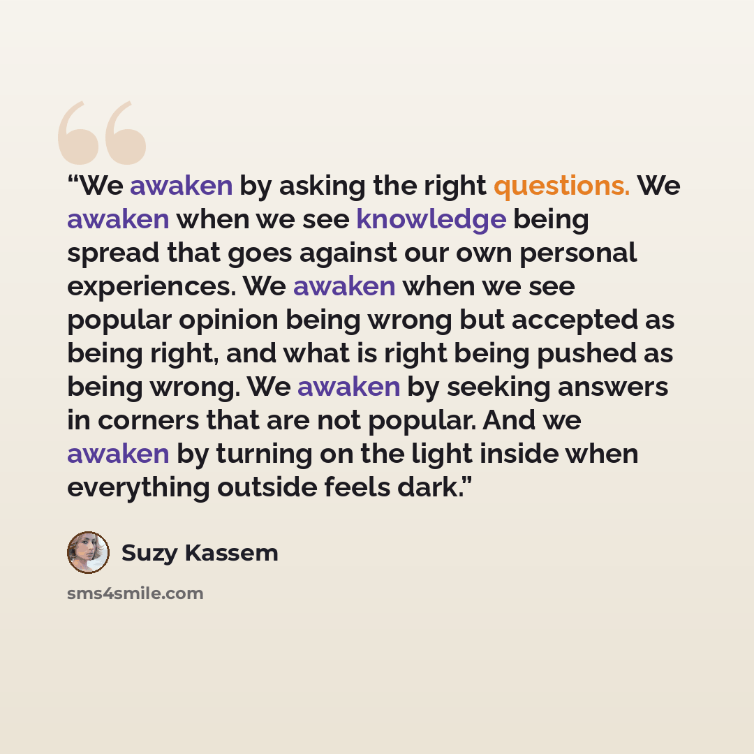 “We awaken by asking the right questions. We awaken when we see knowledge being spread that goes against our own personal experiences. We awaken when we see popular opinion being wrong but accepted as being right, and what is right being pushed as being wrong. We awaken by seeking answers in…” quote by Suzy Kassem