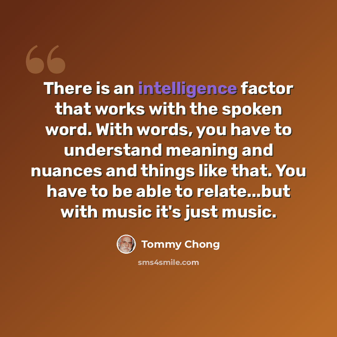 “There is an intelligence factor that works with the spoken word. With words, you have to understand meaning and nuances and things like that. You have to be able to relate...but with music it's just music.” quote by Tommy Chong