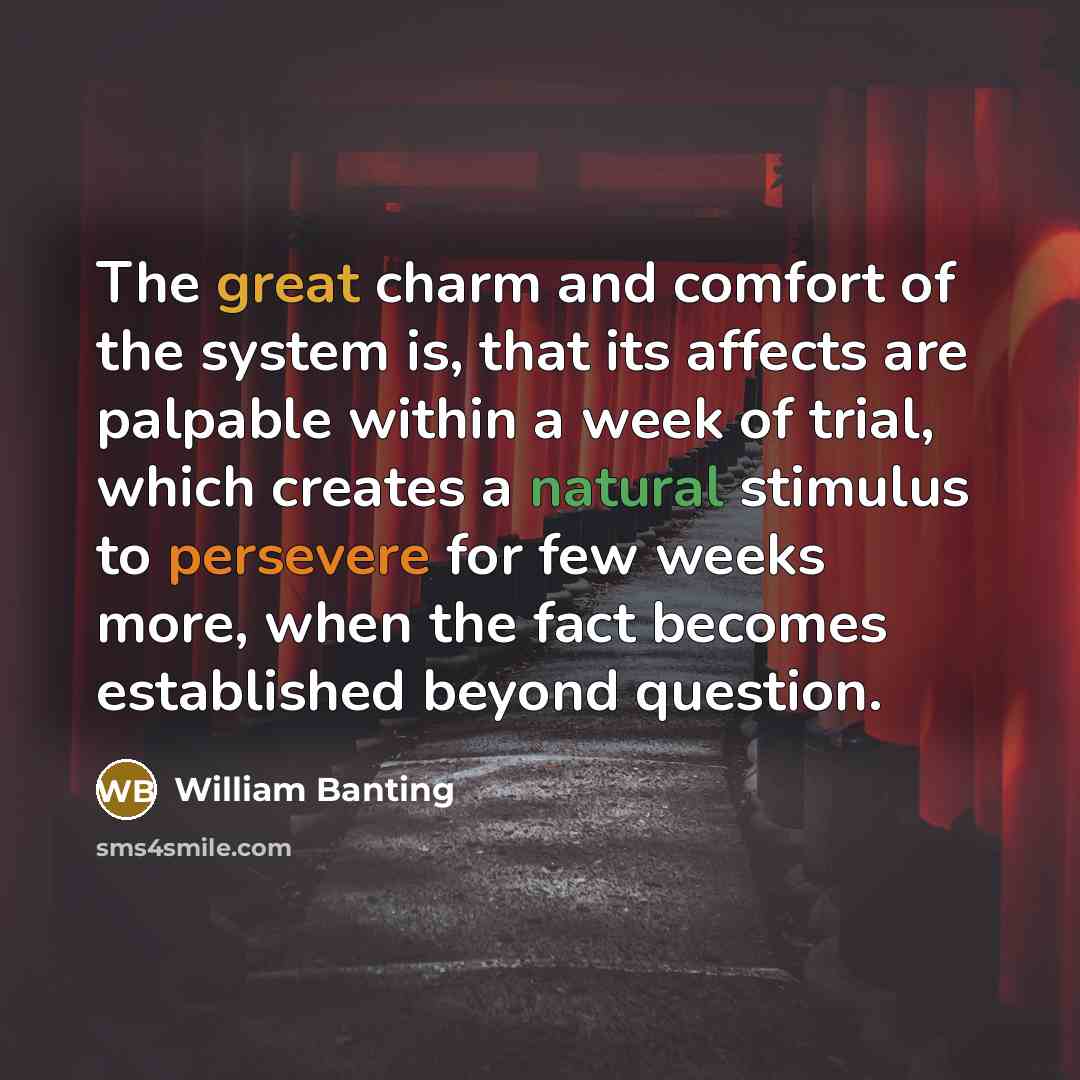 “The great charm and comfort of the system is, that its affects are palpable within a week of trial, which creates a natural stimulus to persevere for few weeks more, when the fact becomes established beyond question.” quote by William Banting