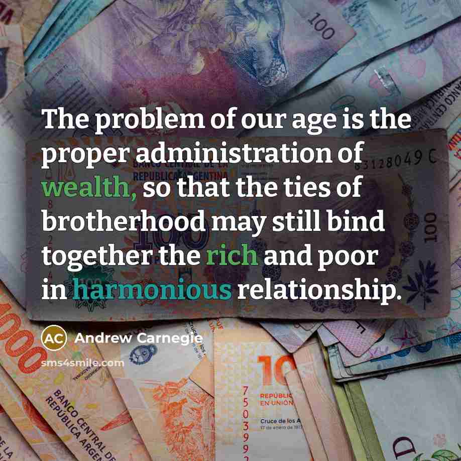 “The problem of our age is the proper administration of wealth, so that the ties of brotherhood may still bind together the rich and poor in harmonious relationship.” quote by Andrew Carnegie