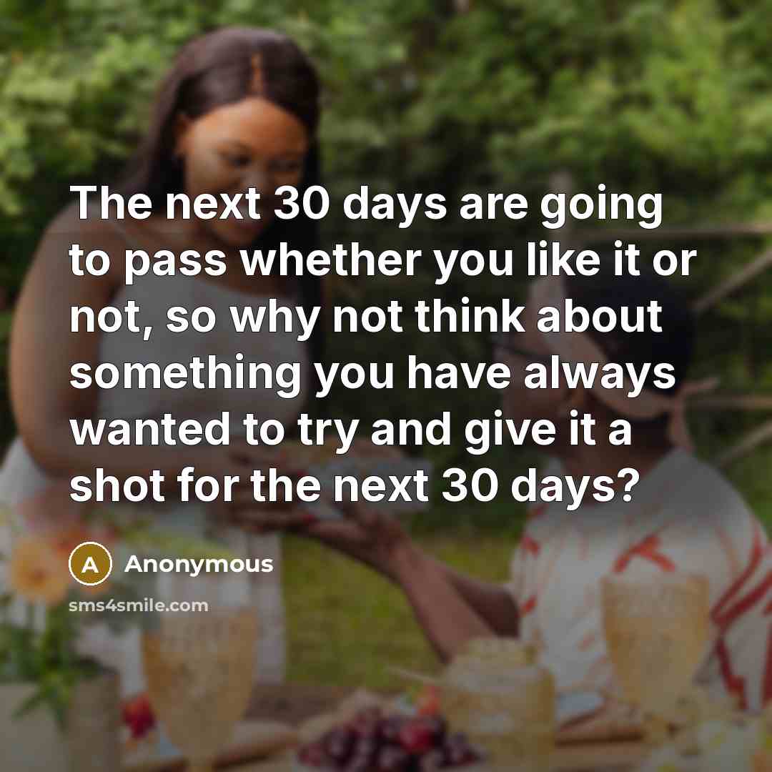 “The next 30 days are going to pass whether you like it or not, so why not think about something you have always wanted to try and give it a shot for the next 30 days?” quote by Anonymous