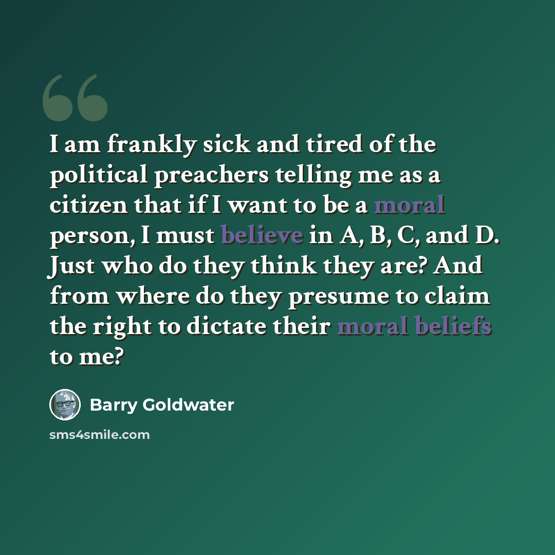 “I am frankly sick and tired of the political preachers telling me as a citizen that if I want to be a moral person, I must believe in A, B, C, and D. Just who do they think they are? And from where do they presume to claim the right to dictate their moral beliefs to me?” quote by Barry Goldwater