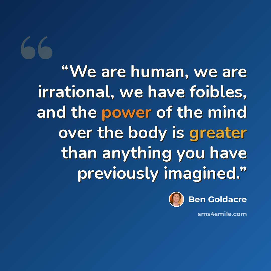 “We are human, we are irrational, we have foibles, and the power of the mind over the body is greater than anything you have previously imagined.” quote by Ben Goldacre