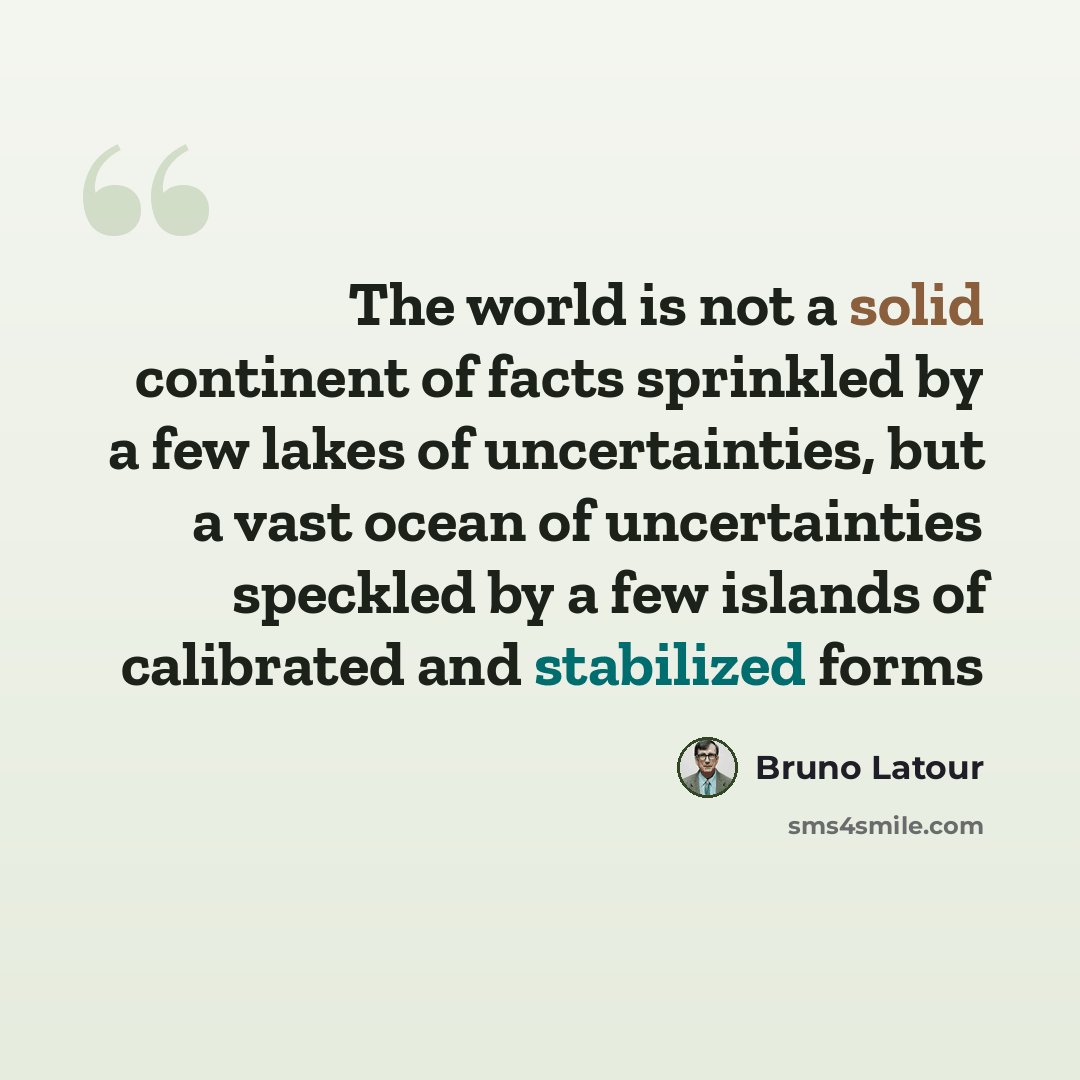 “The world is not a solid continent of facts sprinkled by a few lakes of uncertainties, but a vast ocean of uncertainties speckled by a few islands of calibrated and stabilized forms” quote by Bruno Latour