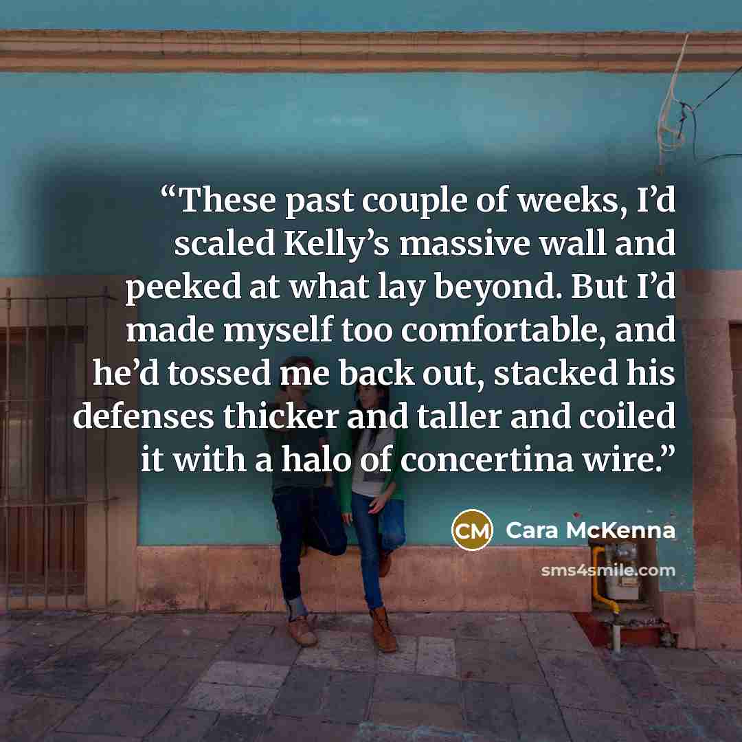 “These past couple of weeks, I’d scaled Kelly’s massive wall and peeked at what lay beyond. But I’d made myself too comfortable, and he’d tossed me back out, stacked his defenses thicker and taller and coiled it with a halo of concertina wire.” quote by Cara McKenna