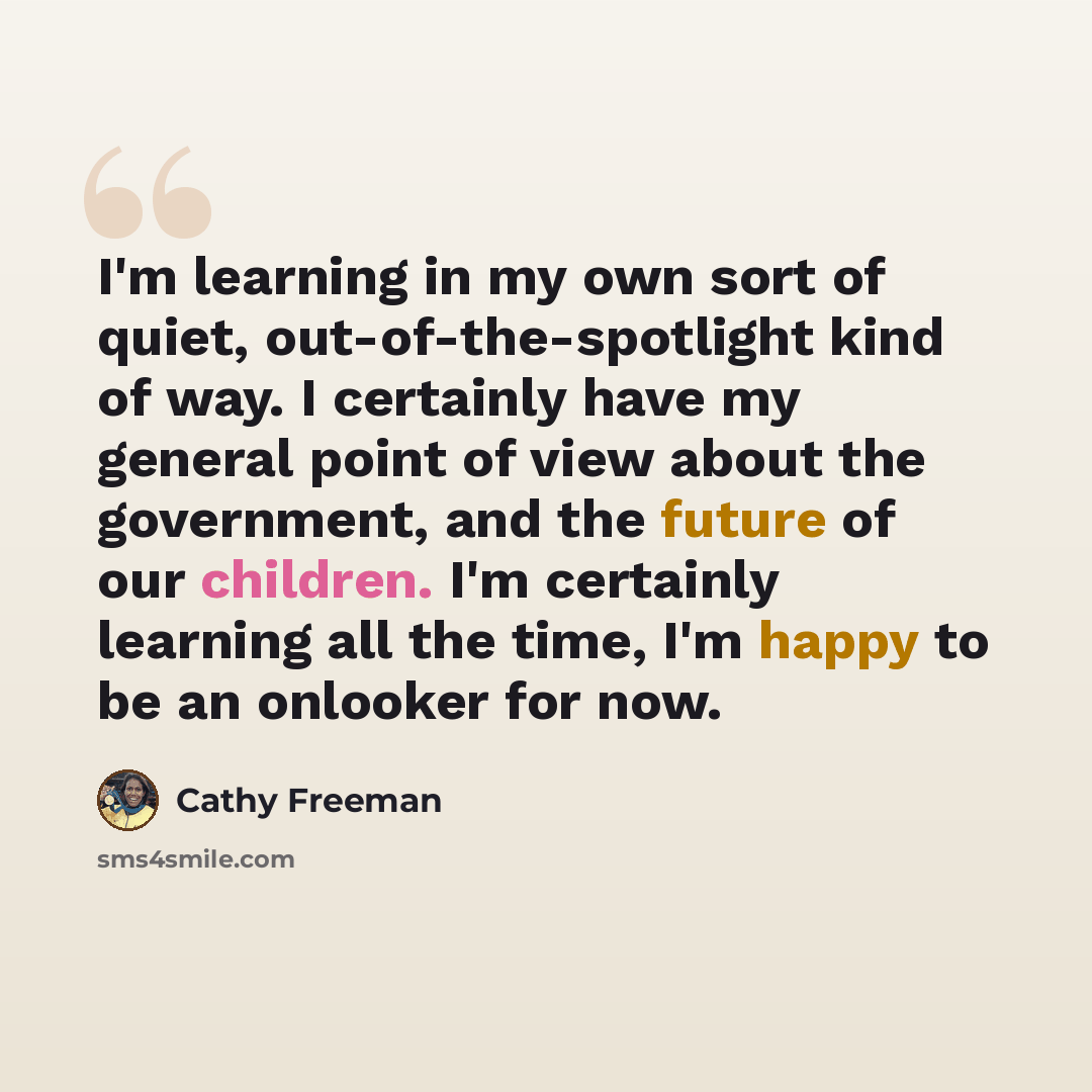 “I'm learning in my own sort of quiet, out-of-the-spotlight kind of way. I certainly have my general point of view about the government, and the future of our children. I'm certainly learning all the time, I'm happy to be an onlooker for now.” quote by Cathy Freeman
