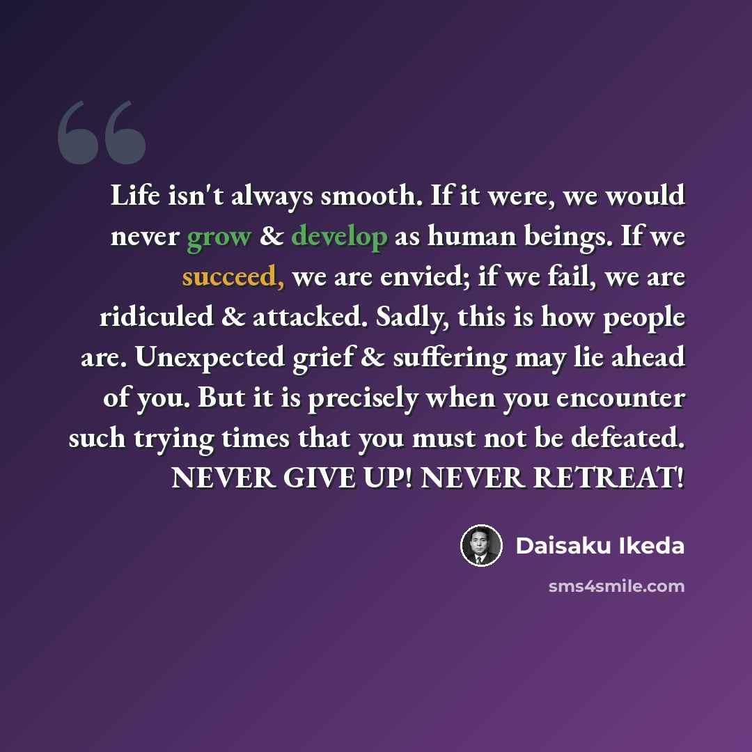 “Life isn't always smooth. If it were, we would never grow & develop as human beings. If we succeed, we are envied; if we fail, we are ridiculed & attacked. Sadly, this is how people are. Unexpected grief & suffering may lie ahead of you. But it is precisely when you encounter such trying times…” quote by Daisaku Ikeda