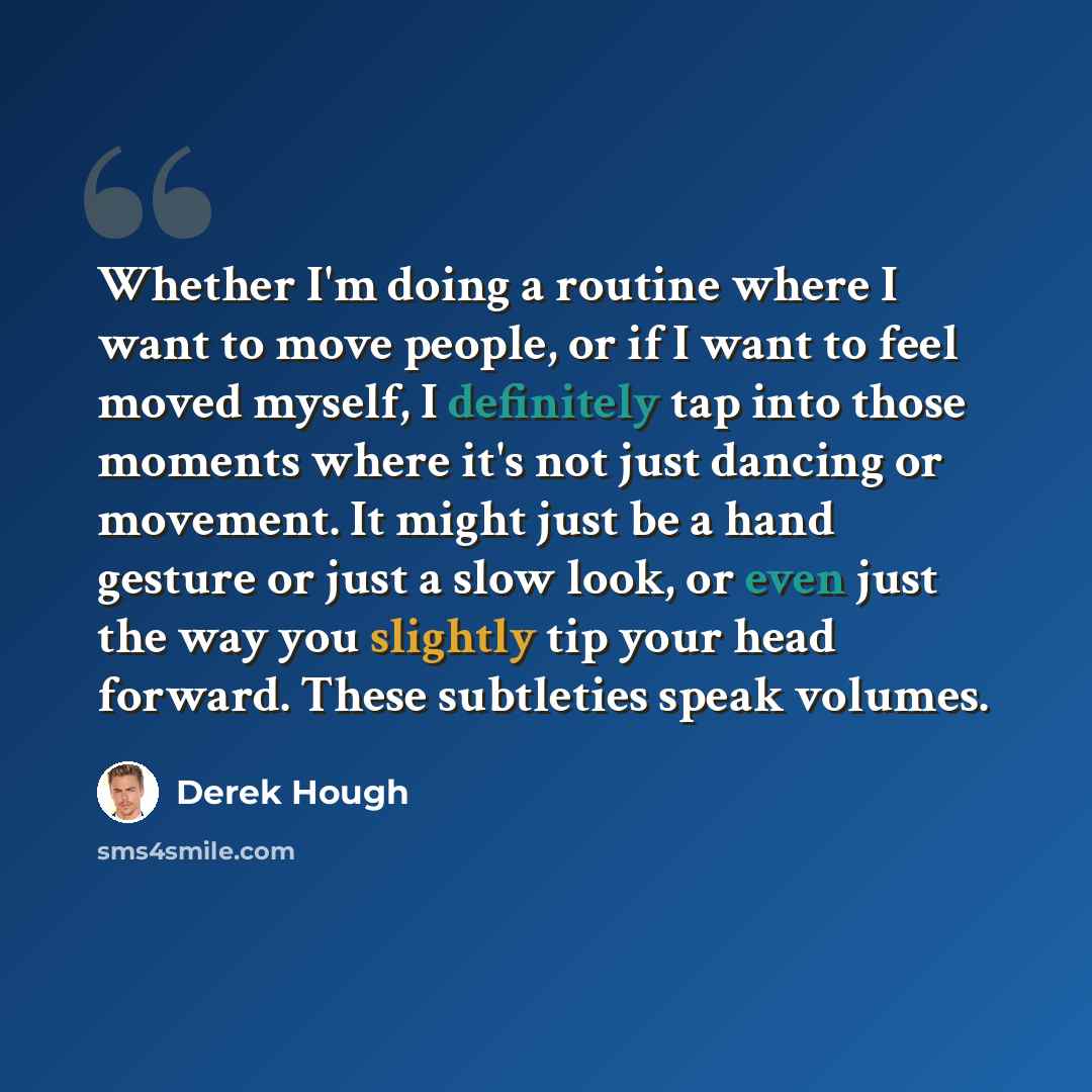 “Whether I'm doing a routine where I want to move people, or if I want to feel moved myself, I definitely tap into those moments where it's not just dancing or movement. It might just be a hand gesture or just a slow look, or even just the way you slightly tip your head forward. These subtleties…” quote by Derek Hough